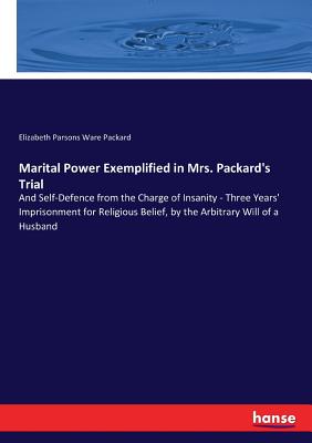 Marital Power Exemplified in Mrs. Packard's Trial: And Self-Defence from the Charge of Insanity - Three Years' Imprisonment for Religious Belief, by the Arbitrary Will of a Husband - Packard, Elizabeth Parsons Ware