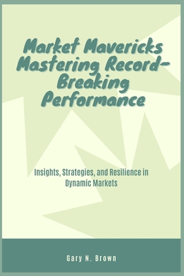 Market Mavericks: Mastering Record-Breaking Performance: Insights, Strategies, and Resilience in Dynamic Markets - Brown, Gary N