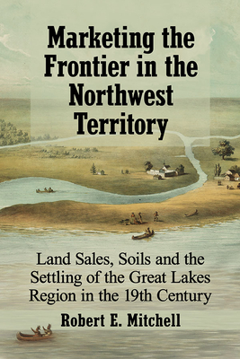 Marketing the Frontier in the Northwest Territory: Land Sales, Soils and the Settling of the Great Lakes Region in the 19th Century - Mitchell, Robert E