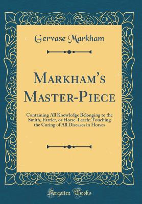 Markham's Master-Piece: Containing All Knowledge Belonging to the Smith, Farrier, or Horse-Leech; Touching the Curing of All Diseases in Horses (Classic Reprint) - Markham, Gervase