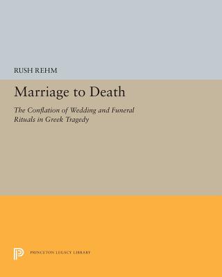 Marriage to Death: The Conflation of Wedding and Funeral Rituals in Greek Tragedy - Rehm, Rush