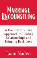 Marriage Uncounseling: A Counterintuitive Approach to Healing Relationships and Bringing Back Love