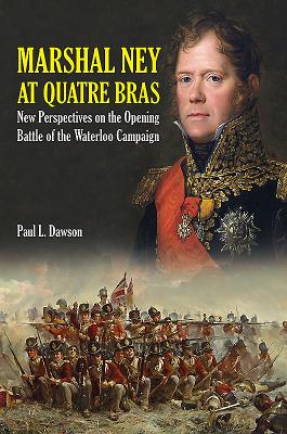 Marshal Ney at Quatre Bras: New Perspectives on the Opening Battle of the Waterloo Campaign - Dawson, Paul L.