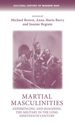Martial Masculinities: Experiencing and Imagining the Military in the Long Nineteenth Century - Brown, Michael (Editor), and Barry, Anna Maria (Editor), and Begiato, Joanne (Editor)