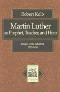 Martin Luther as Prophet, Teacher, Hero: Images of the Reformer, 1520-1620 - Kolb, Robert