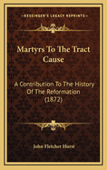 Martyrs to the Tract Cause: A Contribution to the History of the Reformation. Tract Writers--Tract Distributers--Tract Readers