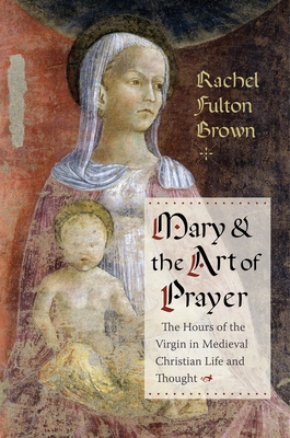 Mary and the Art of Prayer: The Hours of the Virgin in Medieval Christian Life and Thought - Brown, Rachel Fulton