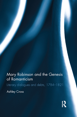 Mary Robinson and the Genesis of Romanticism: Literary Dialogues and Debts, 1784-1821 - Cross, Ashley