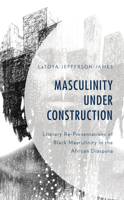 Masculinity Under Construction: Literary Re-Presentations of Black Masculinity in the African Diaspora - Jefferson-James, Latoya