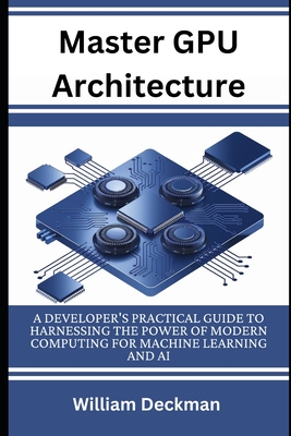 Master GPU Architecture: Developer's Practical Guide to Harnessing the Power of Modern Computing for Machine Learning and AI - Deckman, William