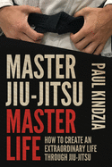 Master Jiu-Jitsu Master Life: How to Create an Extraordinary Life Through Jiu-Jitsu