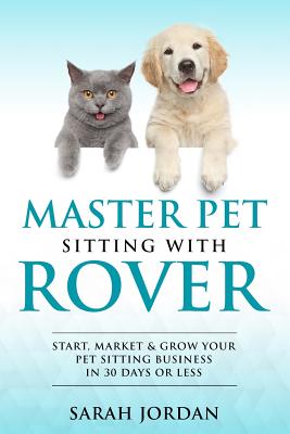 Master Pet Sitting With Rover: Start, Market and Grow Your Pet Sitting Business in 30 Days or Less - Jordan, Sarah