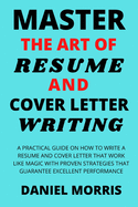 Master the Art of Resume and Cover Letter Writing: A Practical Guide on How to Write a Resume and Cover Letter that Work like Magic with Proven Strategies that Guarantee Excellent Performance
