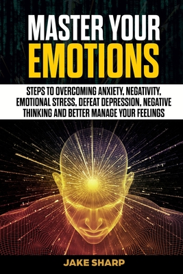 Master Your Emotions: Steps to Overcoming Anxiety, Negativity, Emotional Stress, Defeat Depression, Negative Thinking and Better Manage your Feelings - Sharp, Jake