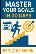 Master Your Goals in 30 Days: Unlock Focus, Productivity & Success with Daily Action Plans, Mindset Shifts, and Proven Goal-Setting Strategies