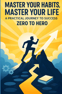 Master Your Habits, Master Your Life: A Practical Journey to Success from Zero to Hero: Unlock the Power of Small Changes to Build Confidence, Crush Goals, and Create the Life You Desire.