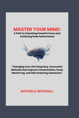 Master Your Mind: A Path to Unlocking Powerful Focus and Achieving Peak Performance: "Changing Your Life Using Easy, Successful Methods that Improve Concentration, Erase Mental Fog, and Gain Enduring Awareness" - Woodall, Rochelle