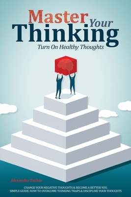 Master Your Thinking: Turn On Healthy Thoughts, Change Your Negative Thoughts & Become A Better You. Simple Guide How To Overcome Thinking Traps & Discipline Your Thoughts - Parker, Alexander