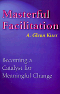 Masterful Facilitation: Becoming a Catalyst for Meaningful Change - Kiser, A Glenn