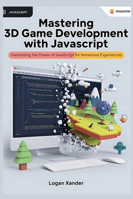 Mastering 3D Game Development with JavaScript: A Beginner's Guide: Harnessing the Power of JavaScript for Immersive Experiences - Xander, Logan