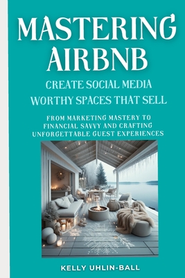 Mastering Airbnb: Create Social Media Worthy Spaces that Sell: From Marketing Mastery to Financial Savvy and Crafting Unforgettable Guest Experiences. - Uhlin - Ball, Kelly