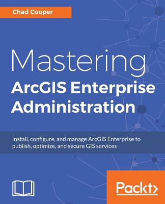 Mastering ArcGIS Enterprise Administration: Install, configure, and manage ArcGIS Enterprise to publish, optimize, and secure GIS services - Cooper, Chad