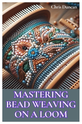 Mastering Bead Weaving on a Loom: A Comprehensive Guide for Beginners to Advanced Crafters - Duncan, Chris