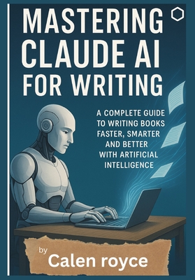 Mastering Claude AI for Writing: A Complete Guide to Writing Books Faster, Smarter, and Better with Artificial Intelligence - Royce, Calen