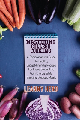 Mastering College Cooking: A Comprehensive Guide To Healthy, Budget- Friendly Recipes For Every Student To Gain Energy While Enjoying Delicious Meals - Hero, Leanny