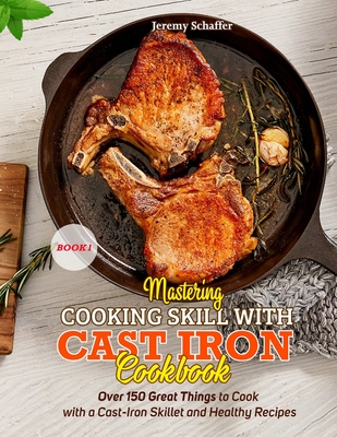 Mastering Cooking Skills with Cast Iron Cookbook: Over 150 Great Things to Cook with a Cast-Iron Skillet and Healthy Recipes (Part 1) - Jeremy, Schaffer