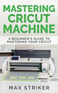 Mastering Cricut Machine: A Beginner's Guide to Mastering Your Cricut