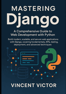 Mastering Django: A Comprehensive Guide to Web Development with Python: Build Modern, Scalable, and Secure Web Applications with Django, Covering Fundamentals, APIs, Testing, Deployment.