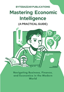 Mastering Economic Intelligence: Navigating Business, Finance, and Economics in the Modern World