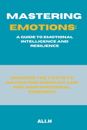 Mastering Emotions: A Guide to Emotional Intelligence and Resilience: Uncover the 7 Keys to Navigating Conflict and Building Emotional Strength