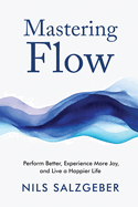 Mastering Flow: Perform Better, Experience More Joy, and Live a Happier Life