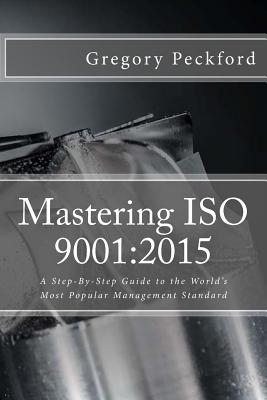 Mastering ISO 9001: 2015: A Step-By-Step Guide to the World's Most Popular Management Standard - Peckford, Gregory S