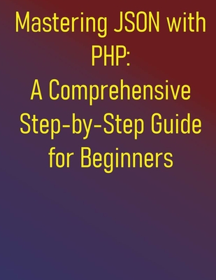 Mastering JSON with PHP: A Comprehensive Step-by-Step Guide for Beginners: From Fundamentals to Advanced API Development and Data Handling: Your Essential Handbook for Integrating JSON in PHP - Publishing, Phiquill