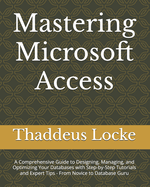 Mastering Microsoft Access: A Comprehensive Guide to Designing, Managing, and Optimizing Your Databases with Step-by-Step Tutorials and Expert Tips - From Novice to Database Guru