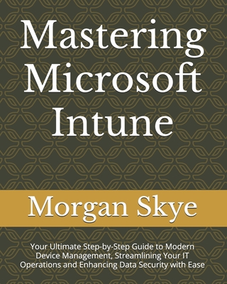 Mastering Microsoft Intune: Your Ultimate Step-by-Step Guide to Modern Device Management, Streamlining Your IT Operations and Enhancing Data Security with Ease - Skye, Morgan