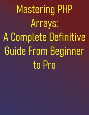 Mastering PHP Arrays: A Complete Definitive Guide From Beginner to Pro: Essential Skills for Effective PHP Arrays Programming: A Step-by-Step Approach for Beginners and Intermediate Developers - Publishing, Phiquill