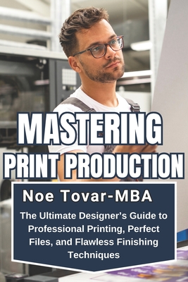 Mastering Print Production: The Ultimate Designer's Guide to Professional Printing, Perfect Files, and Flawless Finishing Techniques - Tovar-Mba, Noe