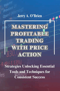 Mastering Profitable Trading with Price Action: Strategies Unlocking Essential Tools and Techniques for Consistent Success The Ultimate Price Action Trading Guide