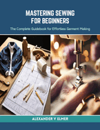 Mastering Sewing for Beginners: The Complete Guidebook for Effortless Garment Making