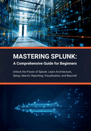 Mastering Splunk: A Comprehensive Guide for Beginners: Unlock the Power of Splunk: Learn Architecture, Setup, Search, Reporting, Visualization, and Beyond!