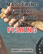 Mastering the Art of Beginner Fly Fishing: Unlock the Hidden Techniques of World-Class Fly-Fishing on the Henry's Fork River: A Comprehensive Guide for Anglers