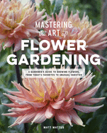 Mastering the Art of Flower Gardening: A Gardener's Guide to Growing Flowers, from Today's Favorites to Unusual Varieties