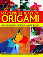 Mastering the Art of Origami: How to Make Fantastic Folded Flowers, Birds and Other Figures, Plus Practical Containers, Abstract Sculptures and Ornaments to Enhance Your Home