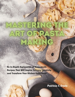 Mastering the Art of Pasta Making: An In-Depth Exploration of Homemade Recipes That Will Inspire Culinary Creativity and Transform Your Kitchen Experience - Davis, Patricia C