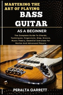 Mastering the Art of Playing Bass Guitar as a Beginner: The Complete Guide To Chords, Techniques, Fingerstyle, Slap, Groove, Music Theory, Essential Exercises For Novice And Advanced Players