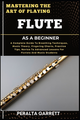 Mastering the Art of Playing Flute as a Beginner: A Complete Guide To Breathing Techniques, Music Theory, Fingering Charts, Practice Tips, Novice To Advanced Lessons For Flutists And Music Students - Garrett, Peralta